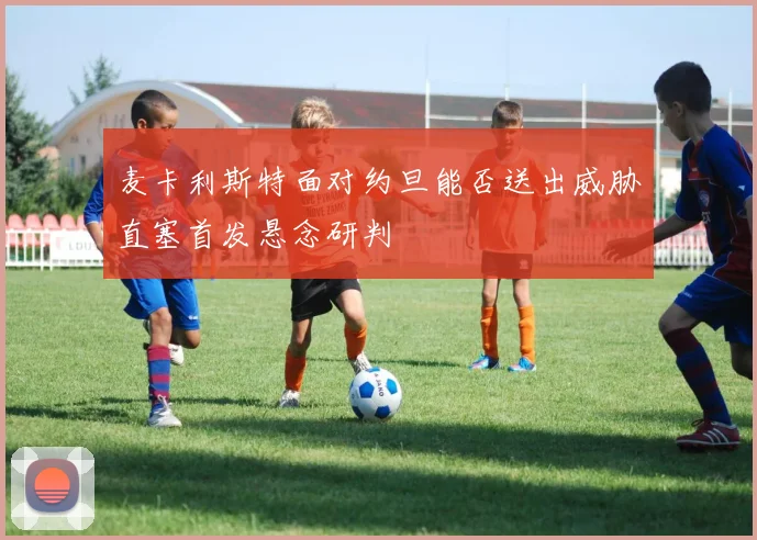 麦卡利斯特面对约旦能否送出威胁直塞首发悬念研判