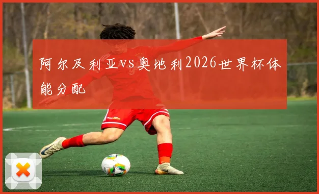 阿尔及利亚vs奥地利2026世界杯体能分配