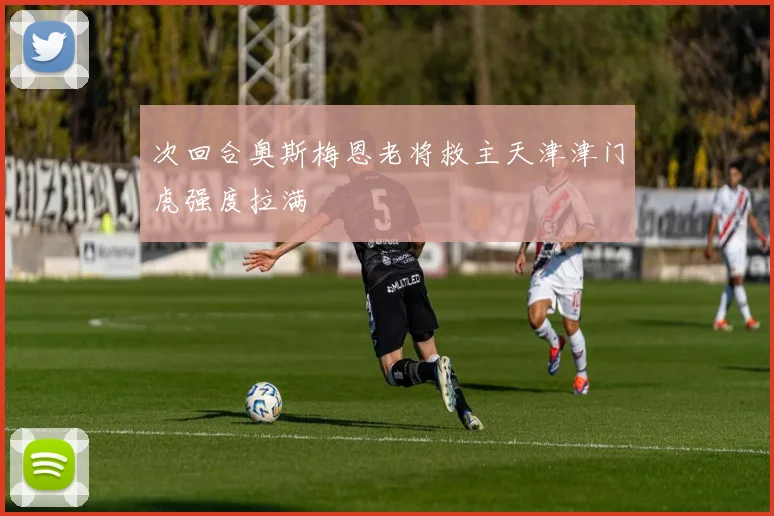 次回合奥斯梅恩老将救主天津津门虎强度拉满