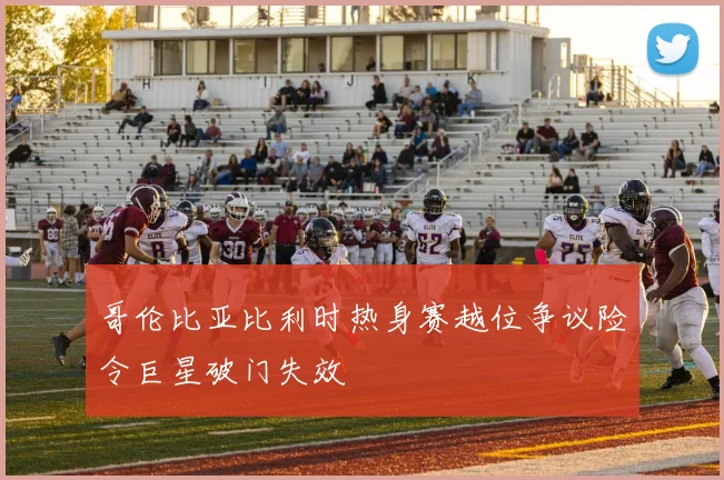 哥伦比亚比利时热身赛越位争议险令巨星破门失效