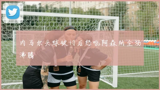 内马尔头球破门后怒吼阿森纳全场沸腾