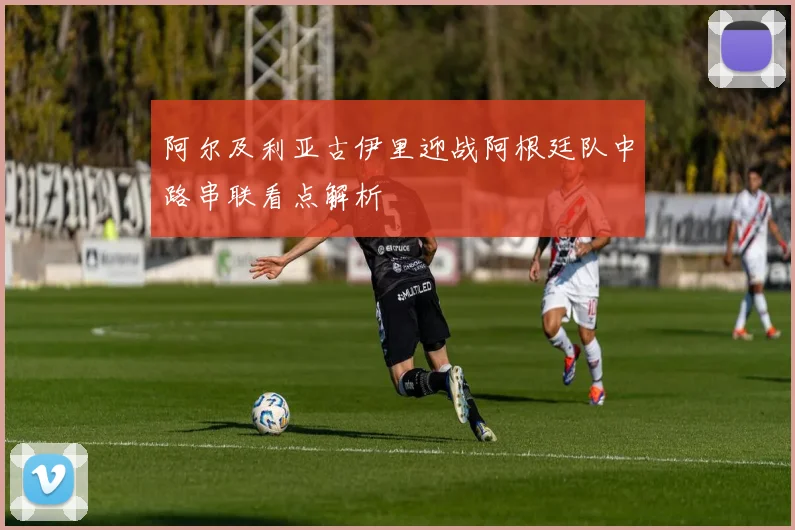 阿尔及利亚古伊里迎战阿根廷队中路串联看点解析
