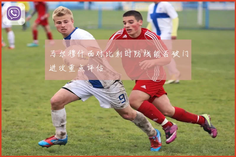 马尔穆什面对比利时防线能否破门进攻重点评估