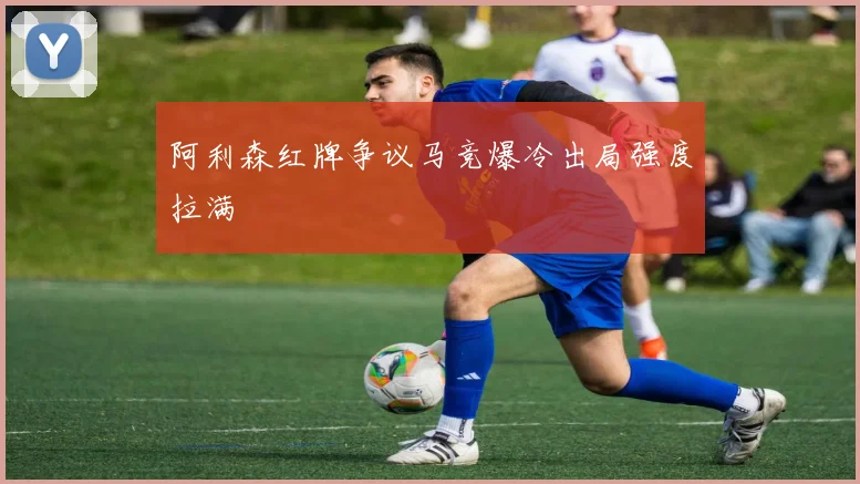 阿利森红牌争议马竞爆冷出局强度拉满