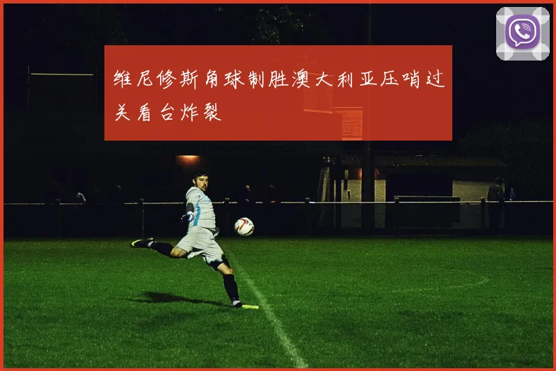 维尼修斯角球制胜澳大利亚压哨过关看台炸裂