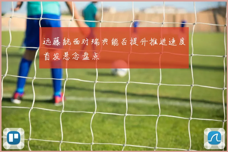 远藤航面对瑞典能否提升推进速度首发悬念盘点