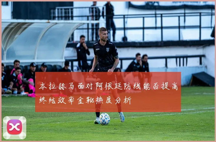本拉赫马面对阿根廷防线能否提高终结效率金靴热度分析