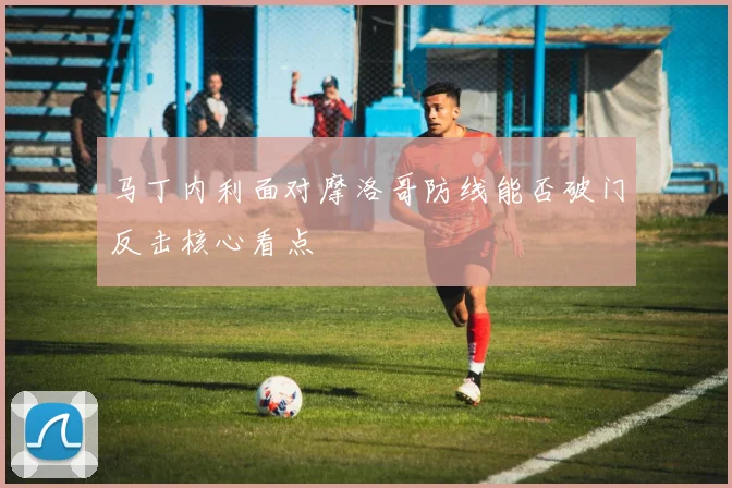 马丁内利面对摩洛哥防线能否破门反击核心看点