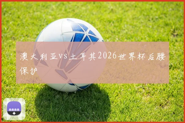 澳大利亚vs土耳其2026世界杯后腰保护