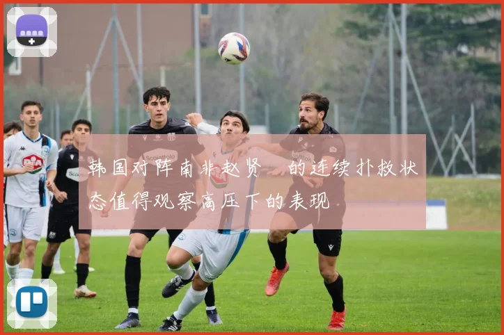 韩国对阵南非赵贤祐的连续扑救状态值得观察高压下的表现