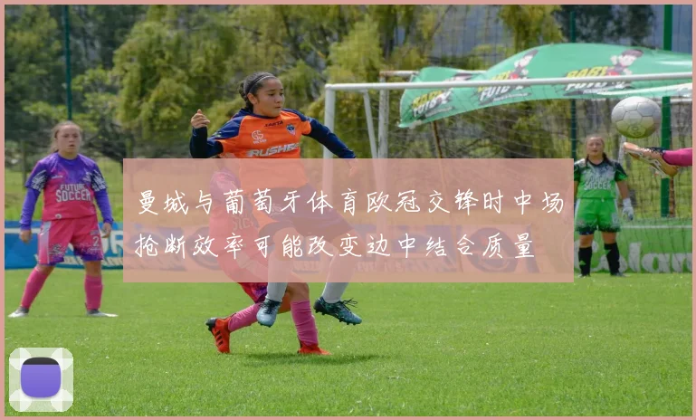 曼城与葡萄牙体育欧冠交锋时中场抢断效率可能改变边中结合质量