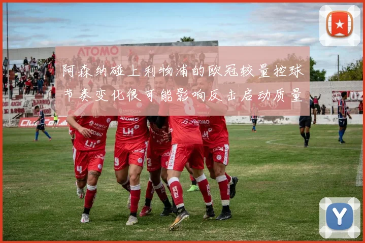 阿森纳碰上利物浦的欧冠较量控球节奏变化很可能影响反击启动质量