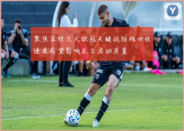 聚焦亚特兰大欧冠关键战防线回收速度有望影响反击启动质量
