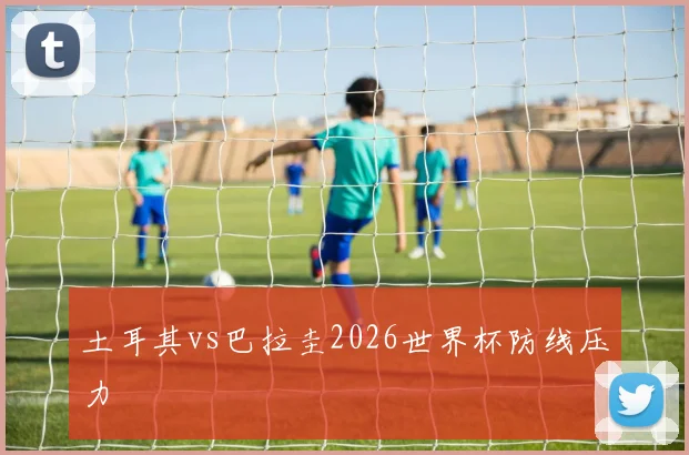 土耳其vs巴拉圭2026世界杯防线压力