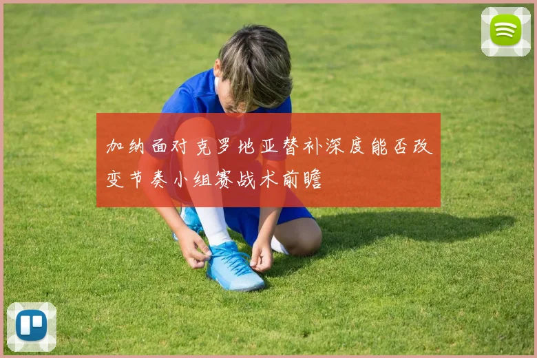 加纳面对克罗地亚替补深度能否改变节奏小组赛战术前瞻