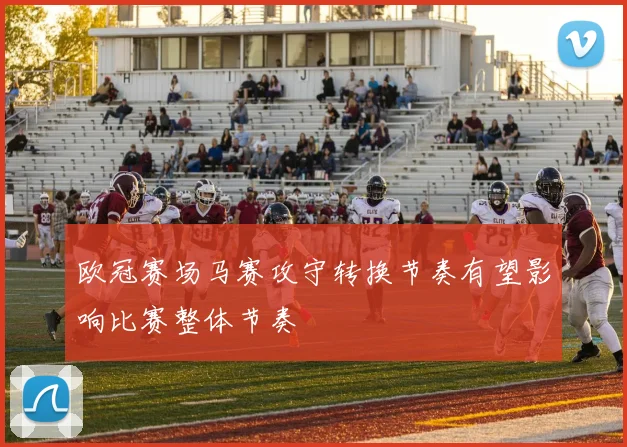 欧冠赛场马赛攻守转换节奏有望影响比赛整体节奏