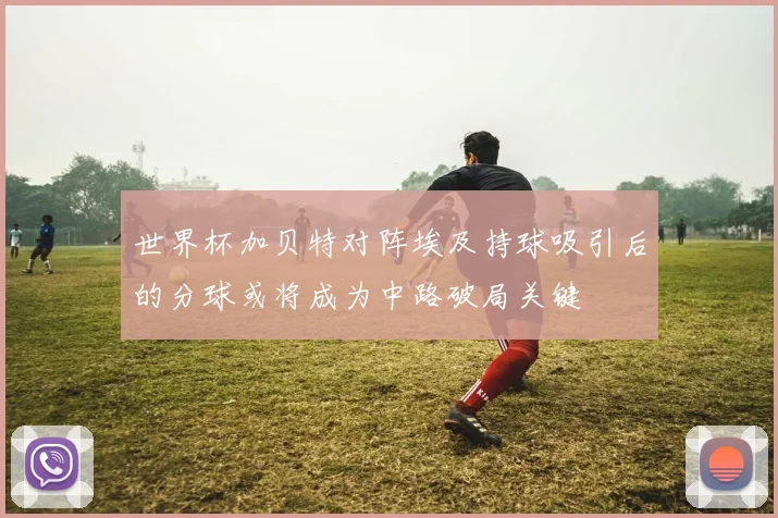 世界杯加贝特对阵埃及持球吸引后的分球或将成为中路破局关键