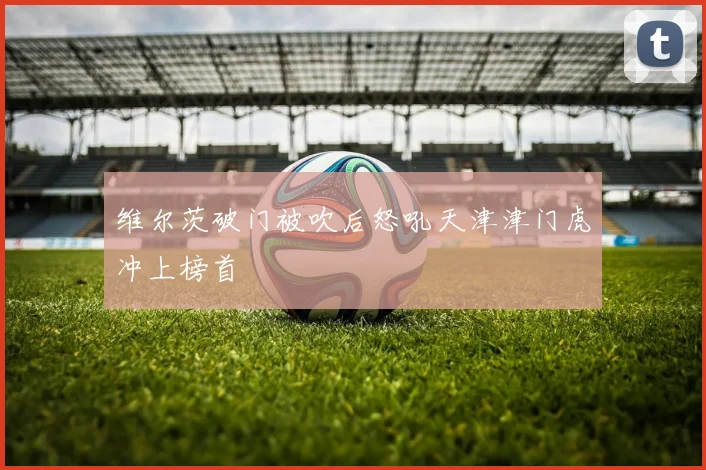 维尔茨破门被吹后怒吼天津津门虎冲上榜首