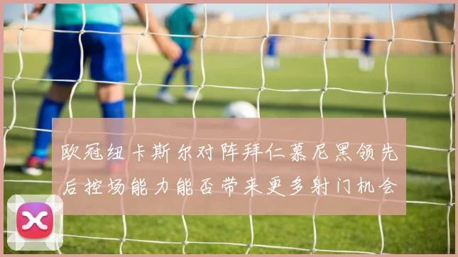 欧冠纽卡斯尔对阵拜仁慕尼黑领先后控场能力能否带来更多射门机会