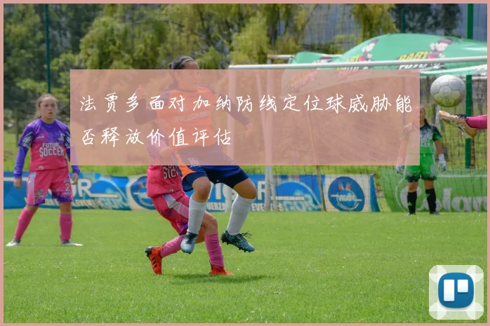 法贾多面对加纳防线定位球威胁能否释放价值评估