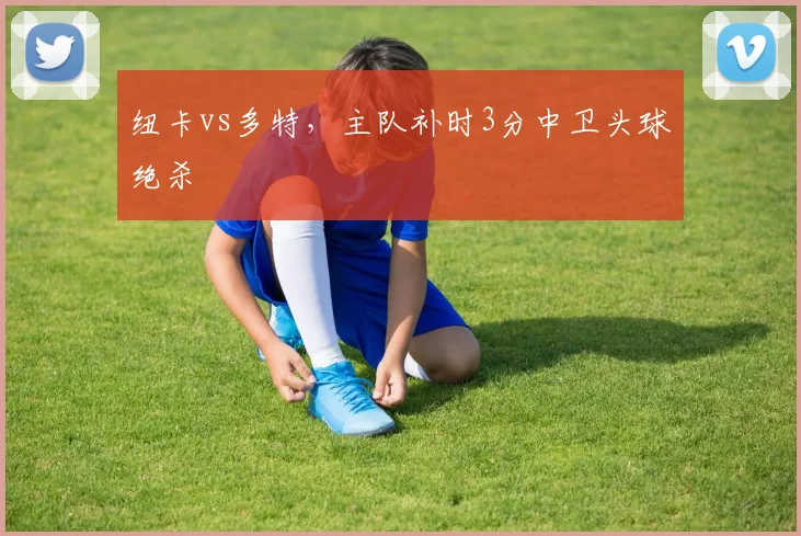 纽卡vs多特，主队补时3分中卫头球绝杀