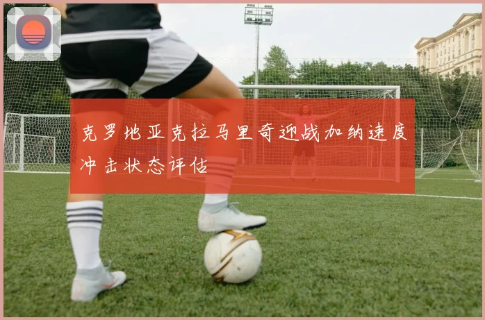 克罗地亚克拉马里奇迎战加纳速度冲击状态评估