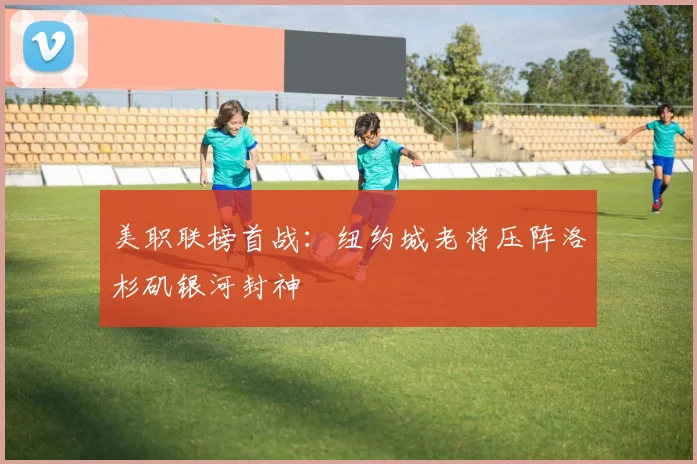 美职联榜首战：纽约城老将压阵洛杉矶银河封神